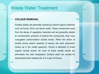 Waste Water Treatment
COLOUR REMOVAL
Surface waters are generally colored by natural organic materials
such as humic, fulvic and tannic acids. These compounds result
from the decay of vegetative materials and are generally related
to condensation products of phenol like compounds; they have
conjugated carbon/carbon double bonds. When the series of
double bonds extend upwards of twenty, the color absorption
shows up in the visible spectrum. Ozone is attracted to break
organic double bonds. As more of these double bonds are
eliminated, the color disappears. Surface water can usually be
decolorized when treated with 2 to 4 ppm of Ozone.
 
