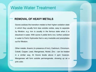 Waste Water Treatment
Ozone oxidizes the transition metals to their higher oxidation state
in which they usually form less soluble oxides, easy to separate
by filtration. e.g. iron is usually in the ferrous state when it is
dissolved in water. With ozone it yields ferric iron, further oxidized
in water to Ferric Hydroxide that is very insoluble and precipitates
out for filtration.
Other metals: Arsenic (in presence of Iron), Cadmium, Chromium,
Cobalt, Copper, Lead, Manganese, Nickel, Zinc - can be treated
in a similar way. At Ozone levels above 4 ppm however,
Manganese will form soluble permanganate, showing up as a
pink color.
REMOVAL OF HEAVY METALS
 