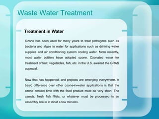 Waste Water Treatment
Ozone has been used for many years to treat pathogens such as
bacteria and algae in water for applications such as drinking water
supplies and air conditioning system cooling water. More recently,
most water bottlers have adopted ozone. Ozonated water for
treatment of fruit, vegetables, fish, etc. in the U.S. awaited the GRAS
approval.
Now that has happened, and projects are emerging everywhere. A
basic difference over other ozone-in-water applications is that the
ozone contact time with the food product must be very short. The
carrots, fresh fish fillets, or whatever must be processed in an
assembly line in at most a few minutes.
Treatment in Water
 