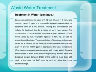 Waste Water Treatment
Ozone concentrations in water of 1-10 ppm (1 ppm = 1 mg/L) are
reported. About 2 ppm is a commonly reported concentration for
treatment times of a few minutes. Tripling this concentration can
reduce the treatment time to a minute or so in many cases. The
concentration of ozone required to achieve a given reduction of CFU
levels varies by fruit, vegetable, species of fish, etc. as well as
ambient considerations. The concentration of the ozone in the water
varies as a function of the feed gas ozone concentration (usually
over 1% or over 10,000 ppm of ozone) and the water temperature
(The maximum concentration increases with colder water). Ozone's
effectiveness in wash water may be significantly reduced when the
biological oxygen demand (BOD) of the water is more than 500
mg/L. In this case, the BOD must be reduced before the ozone
treatment stage.
Treatment in Water (continue.)
 