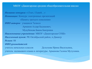 МКОУ «Джангарская средняя общеобразовательная школа»
Название конкурса: «13лет, 13дней…»
Номинация: Конкурс электронных презентаций
«Память третьего поколения»
ФИО авторов: учащиеся 7класса
Арманов Алдар Бадмаевич,
Мукубенова Баина Баатровна
Наименование учреждения: МКОУ «Джангарская СОШ»
Населенный пункт: РК Октябрьский район, п.Джангр
Регион: 08
ФИО руководителей:
учитель начальных классов Дельтеева Ирина Васильевна,
учитель калмыцкого языка и литературы Арманова Галина Мутуловна.
 