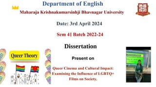 Department of English
Maharaja Krishnakumarsinhji Bhavnagar University
Date: 3rd April 2024
Sem 4। Batch 2022-24
Dissertation
Queer Cinema and Cultural Impact:
Examining the Influence of LGBTQ+
Films on Society.
Present on
 