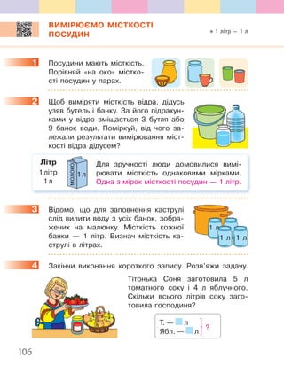 106
ВИМІРЮЄМО МІСТКОСТІ
ПОСУДИН
1 Посудини мають місткість.
Порівняй «на око» містко-
сті посудин у парах.
2 Щоб виміряти місткість відра, дідусь
узяв бутель і банку. За його підрахун-
ками у відро вміщається 3 бутля або
9 банок води. Поміркуй, від чого за-
лежали результати вимірювання міст-
кості відра дідусем?
Для зручності люди домовилися вимі-
рювати місткість однаковими мірками.
Одна з мірок місткості посудин — 1 літр.
1л
молоко
1літр
1л
Літр
3 Відомо, що для заповнення каструлі
слід вилити воду з усіх банок, зобра-
жених на малюнку. Місткість кожної
банки — 1 літр. Визнач місткість ка-
струлі в літрах.
4 Закінчи виконання короткого запису. Розв’яжи задачу.
Тітонька Соня заготовила 5 л
томатного соку і 4 л яблучного.
Скільки всього літрів соку заго-
товила господиня?
Т. — л
Ябл. — л
?
1
2
1 л
1 л 1 л
3
4
1 літр — 1 л
 