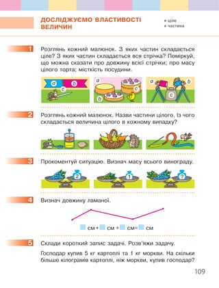 109
ДОСЛІДЖУЄМО ВЛАСТИВОСТІ
ВЕЛИЧИН
1. Розглянь. кожний. малюнок .. З. яких. частин. складається.
ціле?.З.яких.частин.складається.вся.стрічка?.Поміркуй,.
що. можна. сказати. про. довжину. всієї. стрічки;. про. масу.
цілого.торта;.місткість.посудини .
а
а аb
b
b
с с
с
2. Розглянь.кожний.малюнок ..Назви.частини.цілого ..Із.чого.
складається.величина.цілого.в.кожному.випадку?
3. Прокоментуй.ситуацію ..Визнач.масу.всього.винограду .
4. Визнач.довжину.ламаної .
.см.+. .см..+. .см=. .см
5. Склади.короткий.запис.задачі ..Розв’яжи.задачу .
. Господар. купив. 5. кг. картоплі. та. 1. кг. моркви .. На. скільки.
більше.кілограмів.картоплі,.ніж.моркви,.купив.господар?
1
2
3
4
5
ціле
частина
 