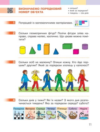 11
ВИЗНАЧАЄМО ПОРЯДКОВИЙ
НОМЕР ОБ’ЄКТА
1 Попрацюй із математичними матеріалами. 2
2 Скільки геометричних фігур? Полічи фігури зліва на-
право, справа наліво, хаотично. Що цікаве можна помі-
тити?
3 Скільки осіб на малюнку? Опиши кожну. Хто йде пер-
шим? другим? Який за порядком хлопець у капелюсі?
4 Скільки днів у тижні? Які їх назви? З якого дня розпо-
чинається тиждень? Яка за порядком середа? субота?
Понеділок Вівторок Середа Четвер П’ятниця Субота Неділя
1 2 3 4 5 6 71 2 6 7543
1
2
3
4
скільки?
який за порядком?
тиждень — сім днів
 