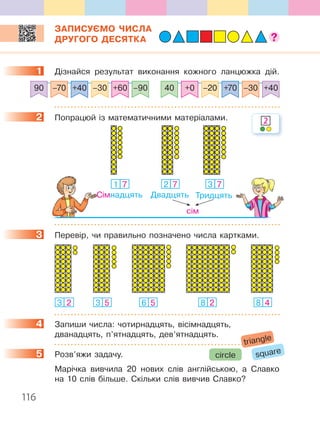 116
ЗАПИСУЄМО ЧИСЛА
ДРУГОГО ДЕСЯТКА
1 Дізнайся результат виконання кожного ланцюжка дій.
40 +0 –20 +70 –30 +40–90+60–30+40–7090
2 Попрацюй із математичними матеріалами.
1 7
Сімнадцять
3 7
Тридцять
2 7
Двадцять
сім
3 Перевір, чи правильно позначено числа картками.
6 53 2 3 5 8 2 8 4
4 Запиши числа: чотирнадцять, вісімнадцять,
дванадцять, п’ятнадцять, дев’ятнадцять.
5 Розв’яжи задачу.
Марічка вивчила 20 нових слів англійською, а Славко
на 10 слів більше. Скільки слів вивчив Славко?
1
2 2
3
4
5 squarecircle
triangle
 