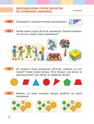 12
ДОСЛІДЖУЄМО ГРУПИ ОБ’ЄКТІВ
ЗА СПІЛЬНОЮ ОЗНАКОЮ
1 Попрацюй із математичними матеріалами. 2
2 Назви кожну групу об’єктів (множину). Скільки елемен-
тів містить кожна група (множина)?
3 Як назвати групу (множину) об’єктів, поданих на ма-
люнку? Назви кожну фігуру. Чого більше: усіх фігур чи
многокутників? усіх фігур чи червоних фігур?
4 Визнач, за якою ознакою фігури розбито на групи
(множини).
1
2
3
4
множина
 