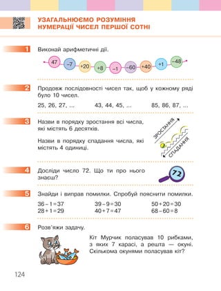 124
УЗАГАЛЬНЮЄМО РОЗУМІННЯ
НУМЕРАЦІЇ ЧИСЕЛ ПЕРШОЇ СОТНІ
1. Виконай.арифметичні.дії ..
+1–7 +20 +8 +40–60–1
–4847
2. Продовж. послідовності. чисел. так,. щоб. у. кожному. ряді.
було.10.чисел .
25,.26,.27,. . . .. 43,.44,.45,. . . .. 85,.86,.87,. . . .
3. Назви.в.порядку.зростання.всі.числа,.
які.містять.6.де.сятків .
. Назви. в. порядку. спадання. числа,. які.
містять.4.одиниці .
4. Досліди. число. 72 .. Що. ти. про. нього.
знаєш?
5. Знайди. і. виправ. помилки .. Спробуй. пояснити. помилки ..
36.–.1.=.37.. 39.–.9.=.30.. 50.+.20.=.30.
28.+.1.=.29. 40.+.7.=.47.. 68.–.60.=.8
6. Розв’яжи.задачу .
. Кіт. Мурчик. поласував. 10. рибками,.
з. яких. 7. карасі,. а. решта. —. окуні ..
Скількома.окунями.поласував.кіт?
1
2
3
4
5
6
 