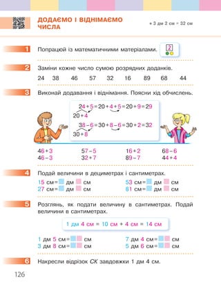 126
ДОДАЄМО І ВІДНІМАЄМО
ЧИСЛА
1. Попрацюй.із.математичними.матеріалами .
2. Заміни.кожне.число.сумою.розрядних.доданків .
24. 38. 46. 57. 32. 16. 89. 68. 44
3. Виконай.додавання.і.віднімання ..Поясни.хід.обчислень .
24.+.5.=.20.+.4.+.5.=.20.+.9.=.29
20.+.4
38.–.6.=.30.+.8.–.6.=.30.+.2.=.32
30.+.8
46.+.3. 57.–.5. 16.+.2. 68.–.6
46.–.3. 32.+.7. 89.–.7. 44.+.4
4. Подай.величини.в.дециметрах.і.сантиметрах .
15.см.=. .дм. .см. 53.см.=. .дм. .см
27.см.=. .дм. .см. 81.см.=. .дм. .см
5. Розглянь,. як. подати. величину. в. сантиметрах .. Подай.
величини.в.сантиметрах .
1.дм.4.см.=.10.см.+.4.см.=.14.см
1.дм.5.см.=. . .см. 7.дм.4.см.=. . .см.
3.дм.8.см.=. . .см. 5.дм.6.см.=. . .см
6. Накресли.відрізок.СК.завдовжки.1.дм.4.см .
1 2
2
3
4
5
6
3 дм 2 см = 32 см
 