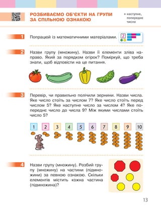 13
РОЗБИВАЄМО ОБ’ЄКТИ НА ГРУПИ
ЗА СПІЛЬНОЮ ОЗНАКОЮ
1 Попрацюй із математичними матеріалами. 2
2 Назви групу (множину). Назви її елементи зліва на-
право. Який за порядком огірок? Поміркуй, що треба
знати, щоб відповісти на це питання.
3 Перевір, чи правильно полічили зернини. Назви числа.
Яке число стоїть за числом 7? Яке число стоїть перед
числом 5? Яке наступне число за числом 4? Яке по-
переднє число до числа 9? Між якими числами стоїть
число 5?
1 4 72 5 83 6 9 10
4 Назви групу (множину). Розбий гру-
пу (множину) на частини (підмно-
жини) за певною ознакою. Скільки
елементів містить кожна частина
(підмножина)?
1
2
3
4
наступне,
попереднє
числа
 