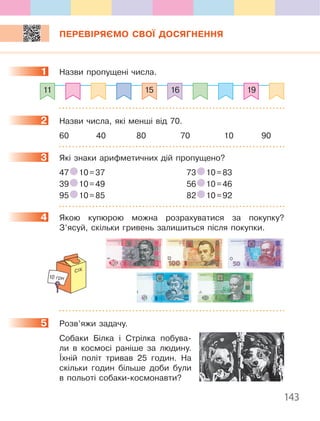 143
ПЕРЕВІРЯЄМО СВОЇ ДОСЯГНЕННЯ
1 Назви пропущені числа.
11 1915 16
2 Назви числа, які менші від 70.
60 40 80 70 10 90
3 Які знаки арифметичних дій пропущено?
47 10=37 73 10=83
39 10=49 56 10=46
95 10=85 82 10=92
4 Якою купюрою можна розрахуватися за покупку?
З’ясуй, скільки гривень залишиться після покупки.
СІК
10 грн
5 Розв’яжи задачу.
Собаки Білка і Стрілка побува-
ли в космосі раніше за людину.
Їхній політ тривав 25 годин. На
скільки годин більше доби були
в польоті собаки-космонавти?
1
2
3
4
5
 