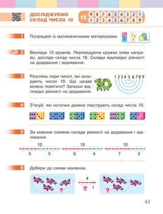 43
ДОСЛІДЖУЄМО
СКЛАД ЧИСЛА 10
1 Попрацюй із математичними матеріалами.
2 Виклади 10 кружків. Переміщуючи кружки зліва напра-
во, досліди склад числа 10. Склади відповідні рівності
на додавання і віднімання.
3 Розглянь пари чисел, які скла-
дають число 10. Що цікаве
можна помітити? Запиши від-
повідні рівності на додавання.
4 З’ясуй, які кісточки доміно ілюструють склад числа 10.
5 За кожною схемою склади рівності на додавання і від-
німання.
10
55
10
46
10
37
6 Добери до схеми малюнок.
4
1
1 1 2
3
2
3
4
5
6
10
789 6 5 3 14 2
321 4 5 7 96 8
1 2 3 4 5 6 78 9
 