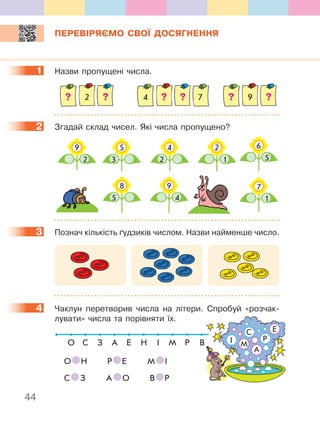 44
ПЕРЕВІРЯЄМО СВОЇ ДОСЯГНЕННЯ
1 Назви пропущені числа.
2 74 9
2 Згадай склад чисел. Які числа пропущено?
5
3
9
2
4
2
8
5
6
5
7
1
2
1
9
4
3 Познач кількість ґудзиків числом. Назви найменше число.
4 Чаклун перетворив числа на літери. Спробуй «розчак-
лувати» числа та порівняти їх.
О С З А Е Н І М Р В
О Н Р Е М І
С З А О В Р
1
2
3
4
Р
А
МІ
С Е
 