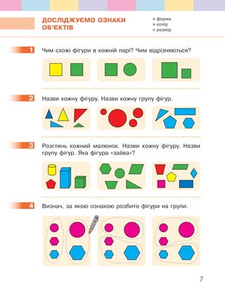7
ДОСЛІДЖУЄМО ОЗНАКИ
ОБ’ЄКТІВ
1 Чим схожі фігури в кожній парі? Чим відрізняються?
2 Назви кожну фігуру. Назви кожну групу фігур.
3 Розглянь кожний малюнок. Назви кожну фігуру. Назви
групу фігур. Яка фігура «зайва»?
4 Визнач, за якою ознакою розбито фігури на групи.
1
2
3
4
форма
колір
розмір
 