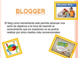 El blog como herramienta web permite alcanzar una
serie de objetivos a la hora de trasmitir el
conocimiento que en ocasiones no se podría
realizar por otros medios más convencionales.
 
