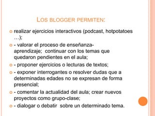 LOS BLOGGER PERMITEN:
 realizar ejercicios interactivos (podcast, hotpotatoes
…);
 - valorar el proceso de enseñanza-
aprendizaje; continuar con los temas que
quedaron pendientes en el aula;
 - proponer ejercicios o lecturas de textos;
 - exponer interrogantes o resolver dudas que a
determinadas edades no se expresan de forma
presencial;
 - comentar la actualidad del aula; crear nuevos
proyectos como grupo-clase;
 - dialogar o debatir sobre un determinado tema.
 
