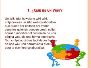 1. ¿QUÉ ES UN WIKI?
Un Wiki (del hawaiano wiki wiki,
«rápido») es un sitio web colaborativo
que puede ser editado por varios
usuarios quienes pueden crear, editar,
borrar o modificar el contenido de una
página web, de una forma interactiva,
fácil y rápida; dichas facilidades hacen
de una wiki una herramienta efectiva
para la escritura colaborativa.
 