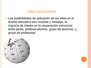 WIKIS EDUCATIVAS
 Las posibilidades de aplicación de los wikis en el
ámbito educativo son muchas y variadas, la
mayoría de interés en la cooperación asíncrona
entre pares, profesor-alumno, grupo de alumnos, y
grupo de profesores.
 
