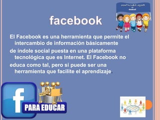 El Facebook es una herramienta que permite el
intercambio de información básicamente
de índole social puesta en una plataforma
tecnológica que es Internet. El Facebook no
educa como tal, pero si puede ser una
herramienta que facilite el aprendizaje.
 