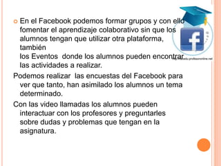  En el Facebook podemos formar grupos y con ello
fomentar el aprendizaje colaborativo sin que los
alumnos tengan que utilizar otra plataforma,
también
los Eventos donde los alumnos pueden encontrar
las actividades a realizar.
Podemos realizar las encuestas del Facebook para
ver que tanto, han asimilado los alumnos un tema
determinado.
Con las video llamadas los alumnos pueden
interactuar con los profesores y preguntarles
sobre dudas y problemas que tengan en la
asignatura.
 