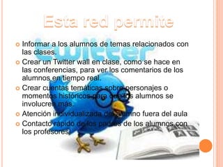  Informar a los alumnos de temas relacionados con
las clases.
 Crear un Twitter wall en clase, como se hace en
las conferencias, para ver los comentarios de los
alumnos en tiempo real.
 Crear cuentas temáticas sobre personajes o
momentos históricos para que los alumnos se
involucren más.
 Atención individualizada del alumno fuera del aula
 Contacto rápido de los padres de los alumnos con
los profesores
 