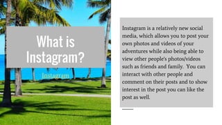 What is
Instagram?
Instagram is a relatively new social
media, which allows you to post your
own photos and videos of your
adventures while also being able to
view other people's photos/videos
such as friends and family. You can
interact with other people and
comment on their posts and to show
interest in the post you can like the
post as well.
Instagram