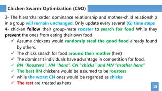 13
Chicken Swarm Optimization (CSO)
3- The hierarchal order, dominance relationship and mother-child relationship
in a group will remain unchanged. Only update every several (G) time steps
4- chicken follow their group-mate rooster to search for food While they
prevent the ones from eating their own food
 Assume chickens would randomly steal the good food already found
by others.
 The chicks search for food around their mother (hen)
 The dominant individuals have advantage in competition for food.
 RN “Roosters”, HN “hens”, CN “chicks” and MN “mother hens”
 The best RN chickens would be assumed to be roosters
 while the worst CN ones would be regarded as chicks
 The rest are treated as hens
 