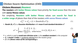 15
Chicken Swarm Optimization (CSO)
Chickens Movement (Roosters)
The roosters with better fitness values have priority for food access than the ones
with worse fitness values.
For simplicity, Roosters with better fitness values can search for food in
a wider range of places than that of the roosters with worse fitness values
 Randn (0, 𝝈 𝟐
) is a Gaussian distribution with mean 0 and standard deviation 𝝈 𝟐
 𝜀, which is used to avoid zero-division-error, is the smallest constant in the computer
 k, a rooster’s index, is randomly selected from the roosters group
 f is the fitness value of the corresponding x.
 