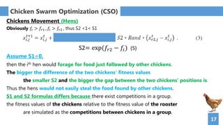 17
Chicken Swarm Optimization (CSO)
Chickens Movement (Hens)
Obviously 𝑓𝑖 > 𝑓𝑟1 , 𝑓𝑖 > 𝑓𝑟2 , thus S2 <1< S1
Assume S1=0,
then the ith hen would forage for food just followed by other chickens.
The bigger the difference of the two chickens’ fitness values
the smaller S2 and the bigger the gap between the two chickens’ positions is.
Thus the hens would not easily steal the food found by other chickens.
S1 and S2 formulas differs because there exist competitions in a group.
the fitness values of the chickens relative to the fitness value of the rooster
are simulated as the competitions between chickens in a group.
S2= exp(𝑓𝑟2 − 𝑓𝑖) (5)
 