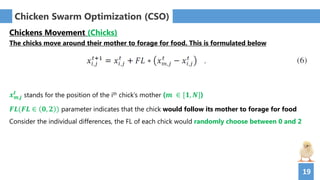 19
Chicken Swarm Optimization (CSO)
Chickens Movement (Chicks)
The chicks move around their mother to forage for food. This is formulated below
𝒙 𝒎,𝒋
𝒕
stands for the position of the ith chick’s mother (𝒎 ∈ [𝟏, 𝑵])
𝑭𝑳(𝑭𝑳 ∈ 𝟎, 𝟐 ) parameter indicates that the chick would follow its mother to forage for food
Consider the individual differences, the FL of each chick would randomly choose between 0 and 2
 