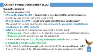 22
Chicken Swarm Optimization (CSO)
Parametric Analysis
There exist six parameters in CSO.
 HN would be bigger than RN -> keeping hens is more beneficial for human because only
hens can lay eggs, which can also be the source of food
 HN is also bigger than MN -> not all hens would hatch their eggs simultaneously
Though each hen can raise more than one chick, we assume the population of adult chickens
would surpass that of the chicks, CN
 As for G, it should be set at an appropriate value, which is problem-based.
 If G is very big-> it's not conducive for the algorithm to converge to the global optimal quickly.
 If G is very small, the algorithm may trap into local optimal.
 After the preliminary test, G ∈ [2,20] may achieve good results for most problem.
 In practice, FL ∈ [0.4, 1] usually perform well.
 The formula of the chick’s movement can be associated with the corresponding part in DE
If we set RN and MN at 0, thus CSO essentially becomes the basic mutation scheme of DE.
 