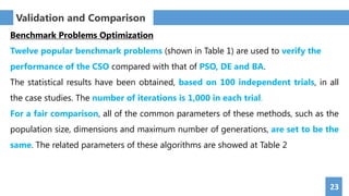23
Benchmark Problems Optimization
Twelve popular benchmark problems (shown in Table 1) are used to verify the
performance of the CSO compared with that of PSO, DE and BA.
The statistical results have been obtained, based on 100 independent trials, in all
the case studies. The number of iterations is 1,000 in each trial.
For a fair comparison, all of the common parameters of these methods, such as the
population size, dimensions and maximum number of generations, are set to be the
same. The related parameters of these algorithms are showed at Table 2
Validation and Comparison
 