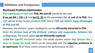 26
Benchmark Problems Optimization
The superiority of CSO over PSO, BA and DE should be the case.
If we set RN = CN = 0, and let S1, S2 be the parameters like c1 and c2 in PSO, thus
CSO will be similar to the standard PSO. Hence CSO can inherit many advantages
of PSO and DE.
Moreover, the chickens’ swarm intelligence can be efficiently extracted in CSO.
Given the diverse laws of the chickens' motions and cooperation between the
multigroups, the search space can be efficiently explored.
Under the specific hierarchal order, the whole chicken swarm may behave like a
team to forage for food, which can be associated with the objective problems to
be optimized. All of these merits enhance the performance of CSO.
Validation and Comparison
 