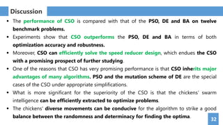 32
Discussion
 The performance of CSO is compared with that of the PSO, DE and BA on twelve
benchmark problems.
 Experiments show that CSO outperforms the PSO, DE and BA in terms of both
optimization accuracy and robustness.
 Moreover, CSO can efficiently solve the speed reducer design, which endues the CSO
with a promising prospect of further studying.
 One of the reasons that CSO has very promising performance is that CSO inherits major
advantages of many algorithms. PSO and the mutation scheme of DE are the special
cases of the CSO under appropriate simplifications.
 What is more significant for the superiority of the CSO is that the chickens’ swarm
intelligence can be efficiently extracted to optimize problems.
 The chickens' diverse movements can be conducive for the algorithm to strike a good
balance between the randomness and determinacy for finding the optima.
 