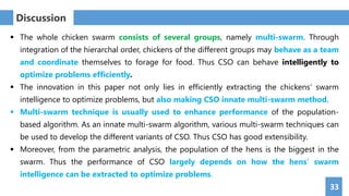 33
Discussion
 The whole chicken swarm consists of several groups, namely multi-swarm. Through
integration of the hierarchal order, chickens of the different groups may behave as a team
and coordinate themselves to forage for food. Thus CSO can behave intelligently to
optimize problems efficiently.
 The innovation in this paper not only lies in efficiently extracting the chickens’ swarm
intelligence to optimize problems, but also making CSO innate multi-swarm method.
 Multi-swarm technique is usually used to enhance performance of the population-
based algorithm. As an innate multi-swarm algorithm, various multi-swarm techniques can
be used to develop the different variants of CSO. Thus CSO has good extensibility.
 Moreover, from the parametric analysis, the population of the hens is the biggest in the
swarm. Thus the performance of CSO largely depends on how the hens’ swarm
intelligence can be extracted to optimize problems.
 