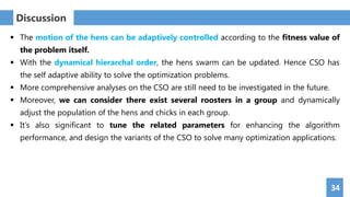 34
Discussion
 The motion of the hens can be adaptively controlled according to the fitness value of
the problem itself.
 With the dynamical hierarchal order, the hens swarm can be updated. Hence CSO has
the self adaptive ability to solve the optimization problems.
 More comprehensive analyses on the CSO are still need to be investigated in the future.
 Moreover, we can consider there exist several roosters in a group and dynamically
adjust the population of the hens and chicks in each group.
 It’s also significant to tune the related parameters for enhancing the algorithm
performance, and design the variants of the CSO to solve many optimization applications.
 