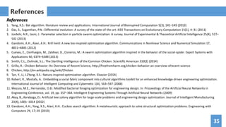 35
References
References
1. Yang, X.S.: Bat algorithm: literature review and applications. International Journal of Bioinspired Computation 5(3), 141–149 (2013)
2. Das, S., Suganthan, P.N.: Differential evolution: A survey of the state-of-the-art. IEEE Transactions on Evolutionary Computation 15(1), 4–31 (2011)
3. Jordehi, A.R., Jasni, J.: Parameter selection in particle swarm optimization: A survey. Journal of Experimental & Theoretical Artificial Intelligence 25(4), 527–
542 (2013)
4. Gandomi, A.H., Alavi, A.H.: Krill herd: A new bio-inspired optimization algorithm. Communications in Nonlinear Science and Numerical Simulation 17,
4831–4845 (2012)
5. Cuevas, E., Cienfuegos, M., Zaldivar, D., Cisneros, M.: A swarm optimization algorithm inspired in the behavior of the social-spider. Expert Systems with
Applications 40, 6374–6384 (2013)
6. Smith, C.L., Zielinski, S.L.: The Startling Intelligence of the Common Chicken. Scientific American 310(2) (2014)
7. Grillo, R.: Chicken Behavior: An Overview of Recent Science, http://freefromharm.org/chicken-behavior-an-overview-ofrecent-science
8. Chicken, http://en.wikipedia.org/wiki/Chicken
9. Tan, Y., Li, J.ZYang, X.S.: Nature-inspired optimization algorithm. Elsevier (2014)
10. Robert, R., Mostafa, A.: Embedding a social fabric component into cultural algorithms toolkit for an enhanced knowledge-driven engineering optimization.
International Journal of Intelligent Computing and Cybernetic 1(4), 563–597 (2008)
11. Mezura, M.E., Hernandez, O.B.: Modified bacterial foraging optimization for engineering design. In: Proceedings of the Artificial Neural Networks in
Engineering Conference, vol. 19, pp. 357–364. Intelligent Engineering Systems Through Artificial Neural Networks (2009)
12. Akay, B., Karaboga, D.: Artificial bee colony algorithm for large-scale problems and engineering design optimization. Journal of Intelligent Manufacturing
23(4), 1001–1014 (2012)
13. Gandomi, A.H., Yang, X.S., Alavi, A.H.: Cuckoo search algorithm: A metaheuristic approach to solve structural optimization problems. Engineering with
Computers 29, 17–35 (2013)
 