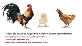 A New Bio-inspired Algorithm Chicken Swarm Optimization
Xianbing Meng, Yu Liu, Xiaozhi Gao, and Hengzhen Zhang
Supervisor: Dr. Ahmed ElSawy
Presented by : Abdelrahman Alaa & Mohamed Wagih
 