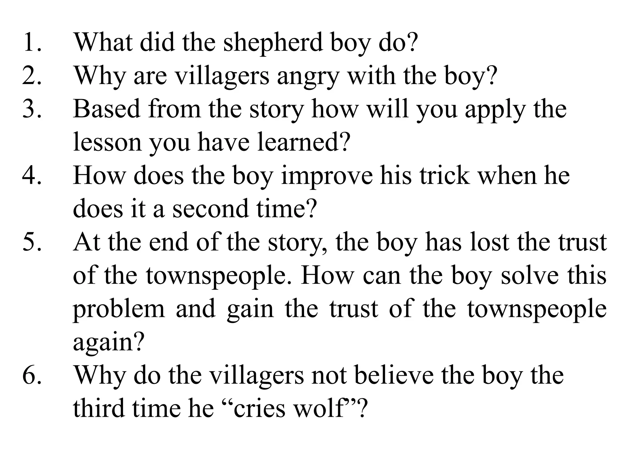 1. What did the shepherd boy do?
2. Why are villagers angry with the boy?
3. Based from the story how will you apply the
lesson you have learned?
4. How does the boy improve his trick when he
does it a second time?
5. At the end of the story, the boy has lost the trust
of the townspeople. How can the boy solve this
problem and gain the trust of the townspeople
again?
6. Why do the villagers not believe the boy the
third time he “cries wolf”?
 