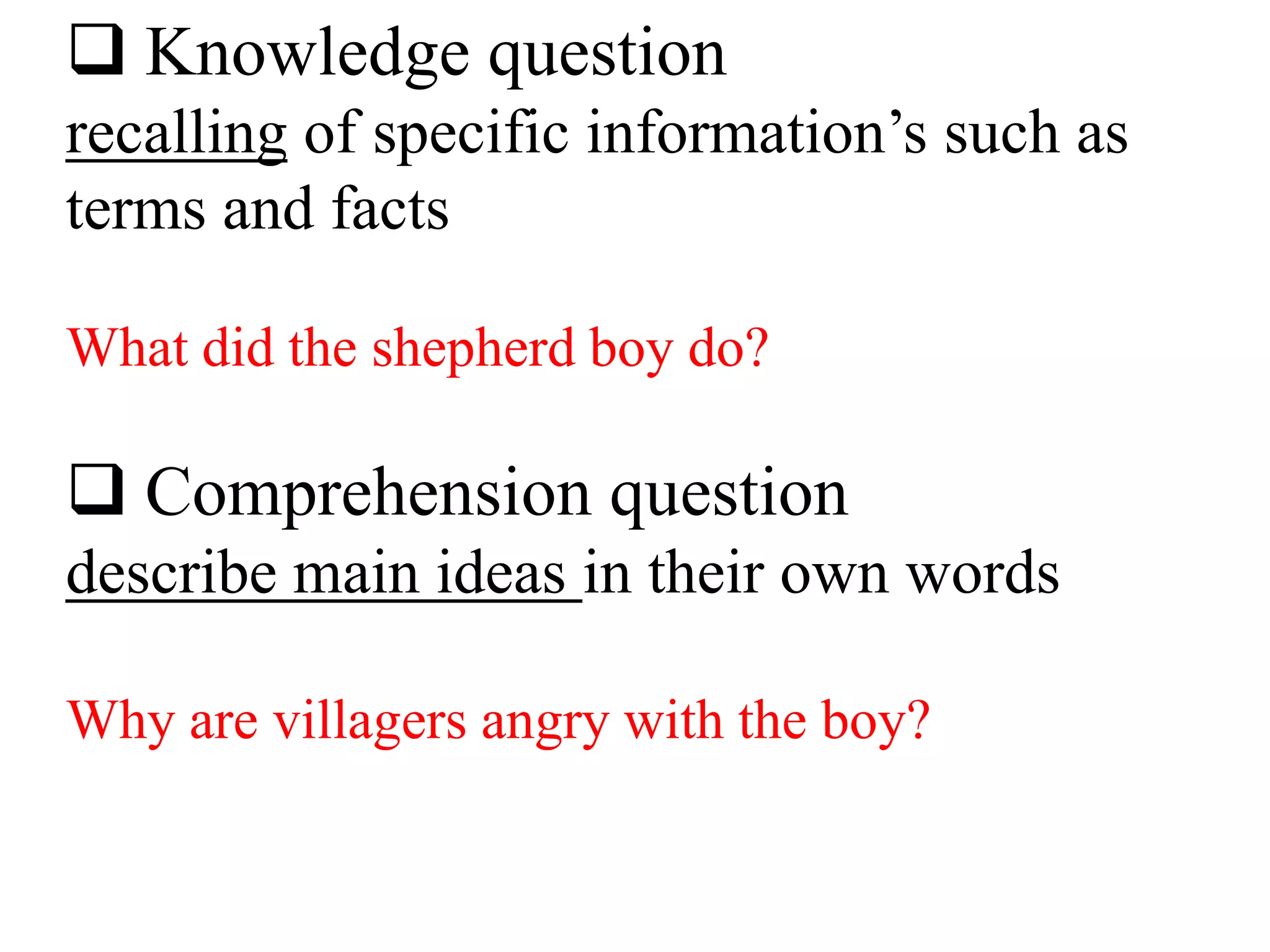  Knowledge question
recalling of specific information’s such as
terms and facts
What did the shepherd boy do?
 Comprehension question
describe main ideas in their own words
Why are villagers angry with the boy?
 