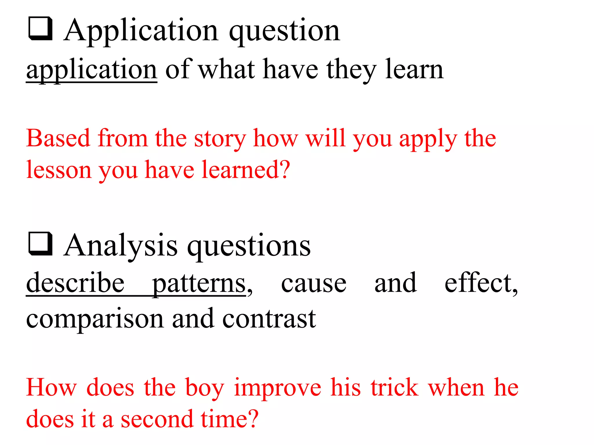 Application question
application of what have they learn
Based from the story how will you apply the
lesson you have learned?
 Analysis questions
describe patterns, cause and effect,
comparison and contrast
How does the boy improve his trick when he
does it a second time?
 