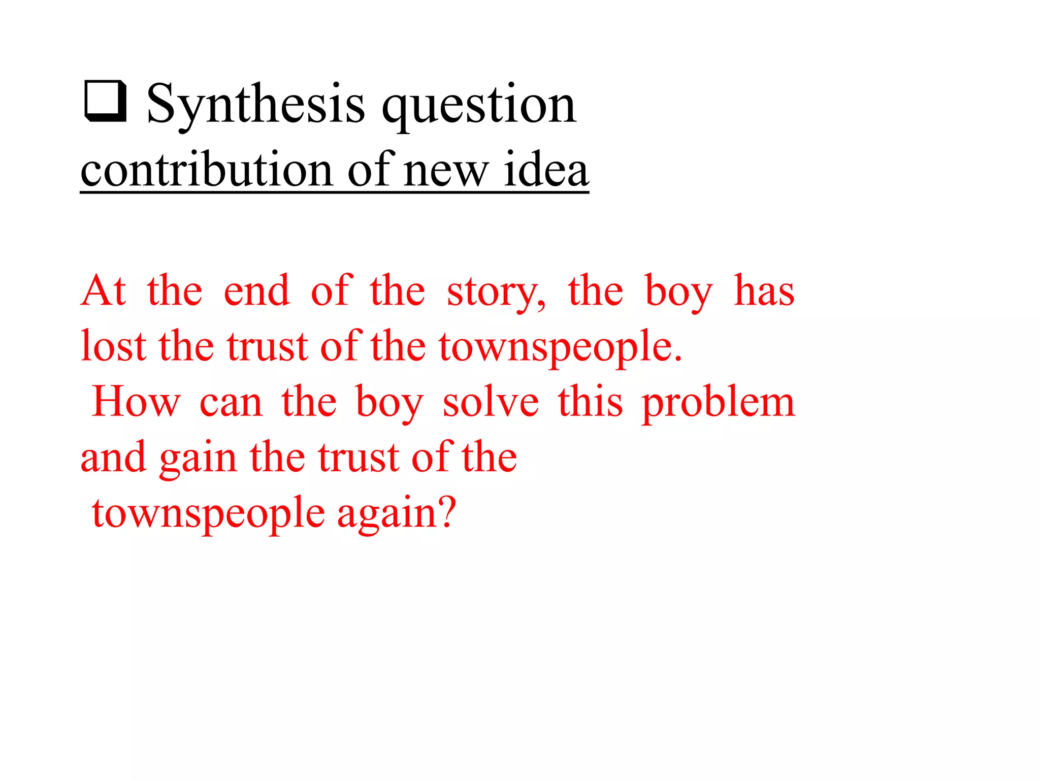  Synthesis question
contribution of new idea
At the end of the story, the boy has
lost the trust of the townspeople.
How can the boy solve this problem
and gain the trust of the
townspeople again?
 