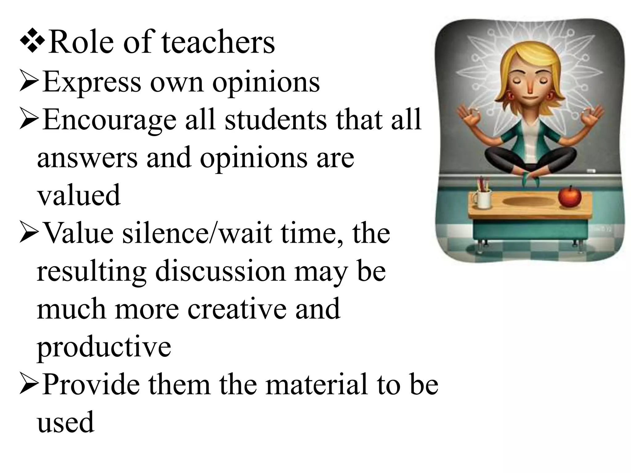 Role of teachers
Express own opinions
Encourage all students that all
answers and opinions are
valued
Value silence/wait time, the
resulting discussion may be
much more creative and
productive
Provide them the material to be
used
 