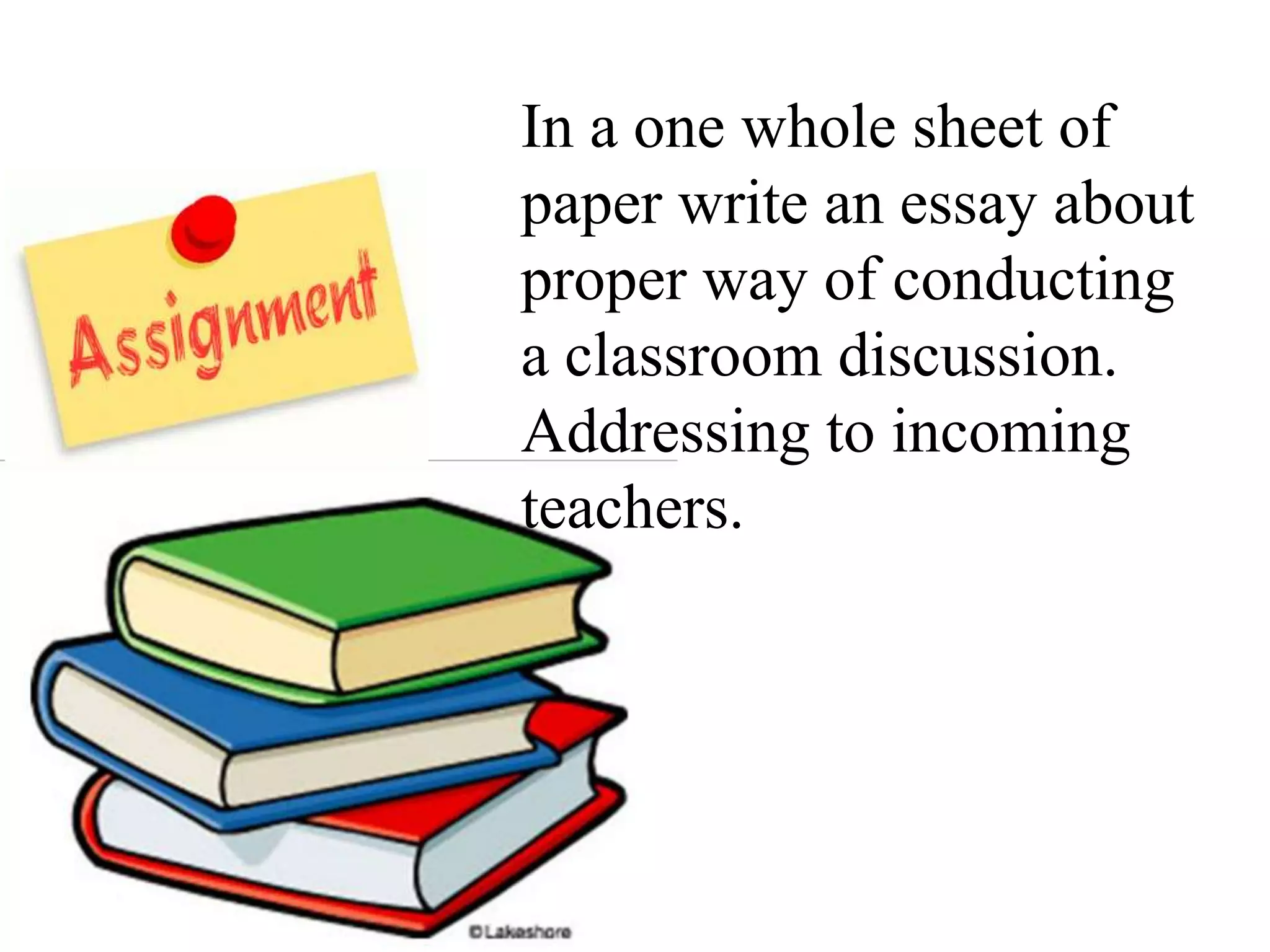 In a one whole sheet of
paper write an essay about
proper way of conducting
a classroom discussion.
Addressing to incoming
teachers.
 