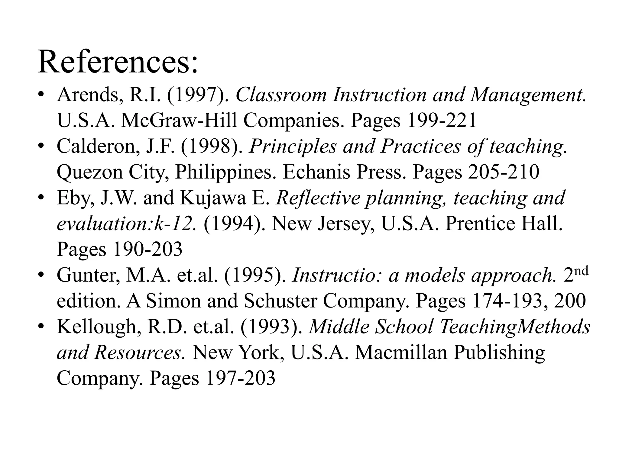 References:
• Arends, R.I. (1997). Classroom Instruction and Management.
U.S.A. McGraw-Hill Companies. Pages 199-221
• Calderon, J.F. (1998). Principles and Practices of teaching.
Quezon City, Philippines. Echanis Press. Pages 205-210
• Eby, J.W. and Kujawa E. Reflective planning, teaching and
evaluation:k-12. (1994). New Jersey, U.S.A. Prentice Hall.
Pages 190-203
• Gunter, M.A. et.al. (1995). Instructio: a models approach. 2nd
edition. A Simon and Schuster Company. Pages 174-193, 200
• Kellough, R.D. et.al. (1993). Middle School TeachingMethods
and Resources. New York, U.S.A. Macmillan Publishing
Company. Pages 197-203
 