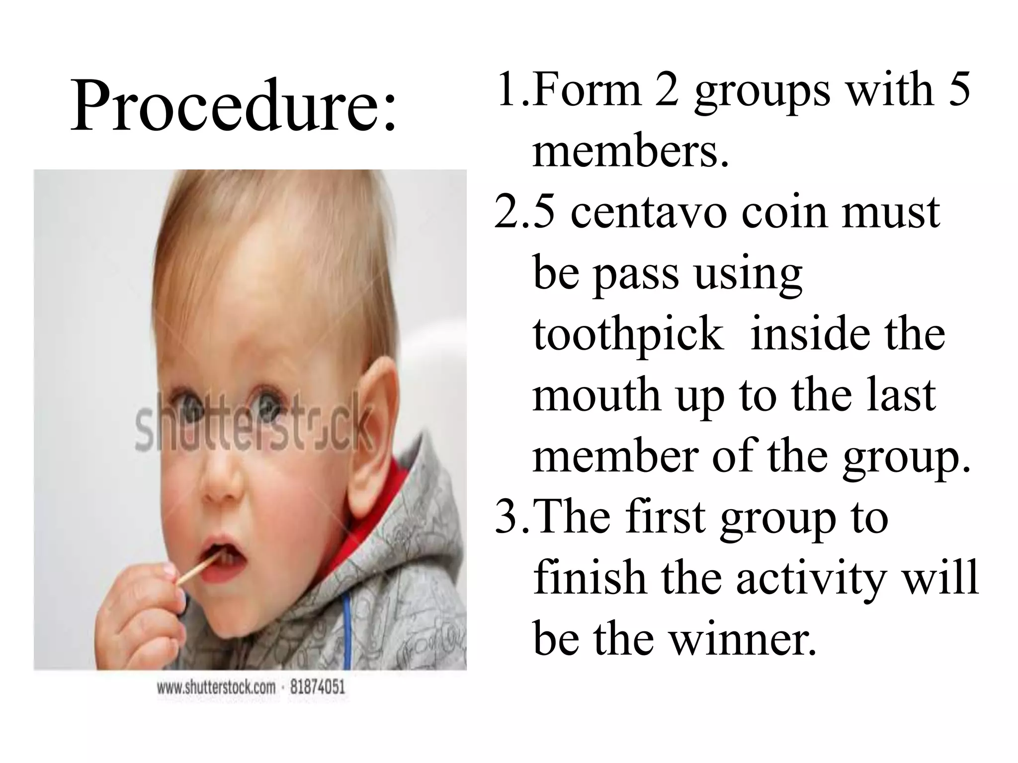 Procedure: 1.Form 2 groups with 5
members.
2.5 centavo coin must
be pass using
toothpick inside the
mouth up to the last
member of the group.
3.The first group to
finish the activity will
be the winner.
 