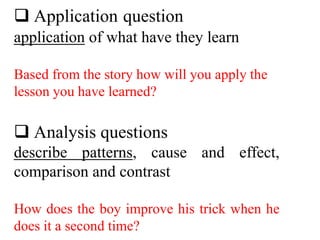  Application question
application of what have they learn
Based from the story how will you apply the
lesson you have learned?
 Analysis questions
describe patterns, cause and effect,
comparison and contrast
How does the boy improve his trick when he
does it a second time?
 