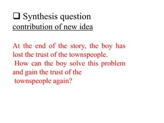  Synthesis question
contribution of new idea
At the end of the story, the boy has
lost the trust of the townspeople.
How can the boy solve this problem
and gain the trust of the
townspeople again?
 