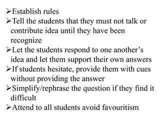 Establish rules
Tell the students that they must not talk or
contribute idea until they have been
recognize
Let the students respond to one another’s
idea and let them support their own answers
If students hesitate, provide them with cues
without providing the answer
Simplify/rephrase the question if they find it
difficult
Attend to all students avoid favouritism
 