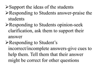 Support the ideas of the students
Responding to Students answer-praise the
students
Responding to Students opinion-seek
clarification, ask them to support their
answer
Responding to Student’s
incorrect/incomplete answers-give cues to
help them. Tell them that their answer
might be correct for other questions
 